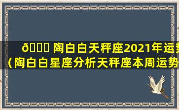 🐎 陶白白天秤座2021年运势（陶白白星座分析天秤座本周运势）